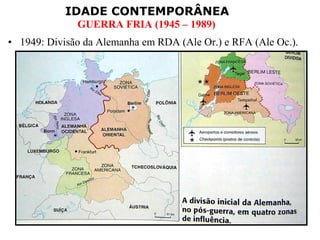 IDADE CONTEMPORÂNEA
              GUERRA FRIA (1945 – 1989)
• 1949: Divisão da Alemanha em RDA (Ale Or.) e RFA (Ale Oc.).
 