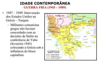 IDADE CONTEMPORÂNEA
               GUERRA FRIA (1945 – 1989)
• 1947 – 1949: Intervenção
  dos Estados Unidos na
  Grécia – Turquia
   – Militantes comunistas
     gregos não haviam
     concordado com as
     decisões de Stalin na
     conferência de Yalta
     (fevereiro 1945)
     colocando a Grécia sob a
     influência do bloco
     capitalista
 