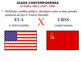 IDADE CONTEMPORÂNEA
               GUERRA FRIA (1945 – 1989)
• Definição: conflito político, ideológico entre as duas grandes
  potências do pós-2ª Guerra Mundial:
          EUA
      CAPITALISMO             X                URSS
                                            COMUNISMO
 