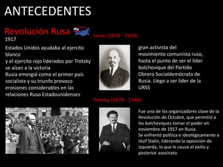 1917
Revolución Rusa
Rusia emergió como el primer país
socialista y su triunfo provoco
erosiones considerables en las
relaciones Ruso Estadounidenses
ANTECEDENTES
Lenin (1870 - 1924):
gran activista del
movimiento comunista ruso,
hasta el punto de ser el líder
bolchevique del Partido
Obrero Socialdemócrata de
Rusia. Llego a ser líder de la
URSS
Estados Unidos ayudaba al ejercito
blanco
y el ejercito rojo liderados por Trotsky
se alzan a la victoria
Fue uno de los organizadores clave de la
Revolución de Octubre, que permitió a
los bolcheviques tomar el poder en
noviembre de 1917 en Rusia.
Se enfrentó política e ideológicamente a
Iósif Stalin, liderando la oposición de
izquierda, lo que le causó el exilio y
posterior asesinato.
Trotsky (1879 - 1940):
 