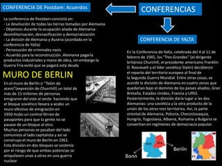CONFERENCIA DE YALTA
CONFERENCIA DE Postdam: Acuerdos
En la Conferencia de Yalta, celebrada del 4 al 11 de
febrero de 1945, los "Tres Grandes" (el dirigente
británico Churchill, el presidente americano Franklin
D. Roosevelt y el líder soviético Stalin) decidieron
el reparto del territorio europeo al final de
la Segunda Guerra Mundial. Entre otras cosas, se
acordó la división de Alemania en cuatro zonas que
quedarían bajo el dominio de los países aliados, Gran
Bretaña, Estados Unidos, Francia y URSS.
Posteriormente, la división daría lugar a las dos
Alemanias: una soviética y la otra producto de la
unión de los otros tres territorios. Así, la parte
oriental de Alemania, Polonia, Checoslovaquia,
Hungría, Yugoslavia, Albania, Rumania y Bulgaria se
convertían en regímenes de democracia popular.
CONFERENCIAS
Bonn
Berlín
RFA
RDA
La conferencia de Postdam consistió en:
- La devolución de todas las tierras tomadas por Alemania
- Objetivos durante la ocupación aliada de Alemania:
desmilitarización, desnazificación y democratización
- La división de Alemania y Austria (acordada en la
conferencia de Yalta)
- Persecución de criminales nazis
- Acuerdo para la reconstrucción. Alemania pagaría
productos industriales y mano de obra, sin embargo la
Guerra Fría evitó que se pagará esta deuda
MURO DE BERLIN
En el muro de Berlín o “Telón de
acero”(expresión de Churchill) un total de
mas de 15 millones de personas
emigraron del este al oeste haciendo que
el bloque soviético llevara a acabo un
muro efectivo de emigración en
1950.Hubo un control férreo de
pasaportes para que la gente no se
pasase de un bloque al otro.
Muchas personas se pasaban del lado
comunista al lado capitalista y así se
construyo el muro de Berlín en 1961.
Esta división en dos bloques se sostenía
por el riesgo de que ambas potencias se
aniquilasen unas a otras en una guerra
nuclear
 