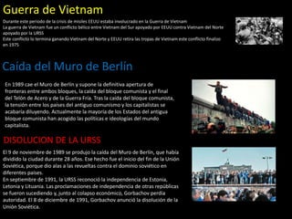 Guerra de Vietnam
Durante este periodo de la crisis de misiles EEUU estaba involucrado en la Guerra de Vietnam
La guerra de Vietnam fue un conflicto bélico entre Vietnam del Sur apoyado por EEUU contra Vietnam del Norte
apoyado por la URSS
Este conflicto lo termina ganando Vietnam del Norte y EEUU retira las tropas de Vietnam este conflicto finalizo
en 1975
Caída del Muro de Berlín
En 1989 cae el Muro de Berlín y supone la definitiva apertura de
fronteras entre ambos bloques, la caída del bloque comunista y el final
del Telón de Acero y de la Guerra Fría. Tras la caída del bloque comunista,
la tensión entre los países del antiguo comunismo y los capitalistas se
acabaría diluyendo. Actualmente la mayoría de los Estados del antigua
bloque comunista han acogido las políticas e ideologías del mundo
capitalista.
El 9 de noviembre de 1989 se produjo la caída del Muro de Berlín, que había
dividido la ciudad durante 28 años. Ese hecho fue el inicio del fin de la Unión
Soviética, porque dio alas a las revueltas contra el dominio soviético en
diferentes países.
En septiembre de 1991, la URSS reconoció la independencia de Estonia,
Letonia y Lituania. Las proclamaciones de independencia de otras repúblicas
se fueron sucediendo y, junto al colapso económico, Gorbachov perdía
autoridad. El 8 de diciembre de 1991, Gorbachov anunció la disolución de la
Unión Soviética.
DISOLUCION DE LA URSS
 
