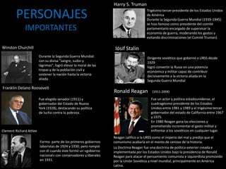 Iósif Stalin
Dirigente soviético que gobernó a URSS desde
1929
logró convertir la Rusia en una potencia
económica y militar capaz de contribuir
decisivamente a la victoria aliada en la
Segunda Guerra Mundial
Winston Churchill
Durante la Segunda Guerra Mundial:
con su divisa "sangre, sudor y
lágrimas", logró elevar la moral de las
tropas y de la población civil y
sostener la nación hasta la victoria
aliada
Franklin Delano Roosevelt
Fue elegido senador (1911) y
gobernador del Estado de Nueva
York (1928), destacando su política
de lucha contra la pobreza.
Clement Richard Attlee
Formo parte de los primeros gobiernos
laboristas de 1924 y 1930; pero rompió
con él cuando éste formó un «gobierno
nacional» con conservadores y liberales
en 1931.
Harry S. Truman
Trigésimo tercer presidente de los Estados Unidos
de América
Durante la Segunda Guerra Mundial (1939-1945)
se hizo famoso como presidente del comité
parlamentario encargado de supervisar la
economía de guerra, moderando los gastos y
evitando discriminaciones (el Comité Truman).
PERSONAJES
IMPORTANTES
Ronald Reagan
Fue un actor y político estadounidense, el
cuadragésimo presidente de los Estados
Unidos entre 1981 y 1989 y el trigésimo tercer
gobernador del estado de California entre 1967
y 1975.
En 1980 Reagan gana las elecciones y
prometiendo incrementar el gasto militar y
enfrentar a los soviéticos en cualquier lugar.
Reagan califico a la URSS como el imperio del mal y predijo que el
comunismo acabaría en el monto de cenizas de la historia.
(1911-2004)
La Doctrina Reagan fue una doctrina de política exterior creada e
implementada por los Estados Unidos bajo la presidencia de Ronald
Reagan para atacar el pensamiento comunista e izquierdista promovido
por la Unión Soviética a nivel mundial, principalmente en América
Latina.
 