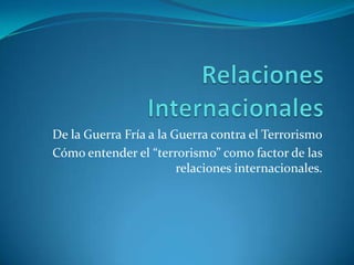 Relaciones Internacionales De la Guerra Fría a la Guerra contra el Terrorismo Cómo entender el “terrorismo” como factor de las relaciones internacionales.  
