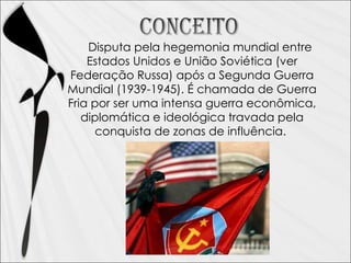 Disputa pela hegemonia mundial entre Estados Unidos e União Soviética (ver Federação Russa) após a Segunda Guerra Mundial (1939-1945). É chamada de Guerra Fria por ser uma intensa guerra econômica, diplomática e ideológica travada pela conquista de zonas de influência.
