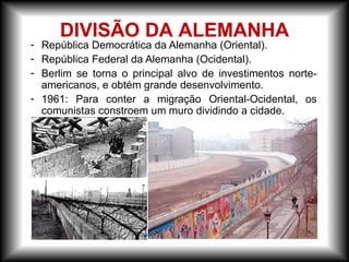 - República Democrática da Alemanha (Oriental).
- República Federal da Alemanha (Ocidental).
- Berlim se torna o principal alvo de investimentos norte-
americanos, e obtém grande desenvolvimento.
- 1961: Para conter a migração Oriental-Ocidental, os
comunistas constroem um muro dividindo a cidade.
DIVISÃO DA ALEMANHA
 