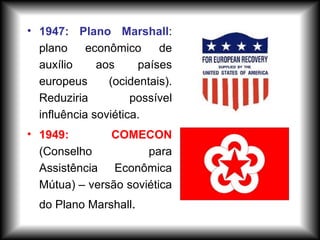 • 1947: Plano Marshall:
plano econômico de
auxílio aos países
europeus (ocidentais).
Reduziria possível
influência soviética.
• 1949: COMECON
(Conselho para
Assistência Econômica
Mútua) – versão soviética
do Plano Marshall.
 