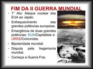 - 1° Ato: Ataque nuclear dos
EUA ao Japão.
- Enfraquecimento das
grandes potências europeias.
- Emergência de duas grandes
potências: EUA/Capitalista e
URSS/Comunista.
- Bipolaridade mundial.
- Disputa pela hegemonia
mundial.
- Começa a Guerra Fria.
FIM DA II GUERRA MUNDIAL
 