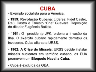 - Exemplo socialista para a América.
- 1959: Revolução Cubana: Líderes: Fidel Castro,
Raúl Castro e Ernesto “Che” Guevara. Deposição
do ditador Fulgêncio Batista.
- 1961: O presidente JFK, ordena a invasão da
Ilha. O exército cubano rapidamente derrotou os
invasores. Cuba alia-se a URSS.
- 1962: A Crise do Mísseis: URSS decide instalar
mísseis nucleares em território cubano, os EUA
promovem um Bloqueio Naval a Cuba.
- Cuba é excluída da OEA.
CUBA
 