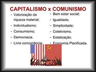 - Valorização da
riqueza material;
- Individualismo;
- Consumismo;
- Democracia.
- Livre concorrência.
CAPITALISMO x COMUNISMO
- Bem estar social;
- Igualdade;
- Simplicidade;
- Coletivismo.
- Estatização.
- Economia Planificada.
 