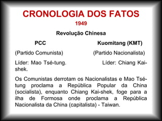 1949
Revolução Chinesa
PCC Kuomitang (KMT)
(Partido Comunista) (Partido Nacionalista)
Líder: Mao Tsé-tung. Líder: Chiang Kai-
shek.
Os Comunistas derrotam os Nacionalistas e Mao Tsé-
tung proclama a República Popular da China
(socialista), enquanto Chiang Kai-shek, foge para a
ilha de Formosa onde proclama a República
Nacionalista da China (capitalista) - Taiwan.
CRONOLOGIA DOS FATOS
 