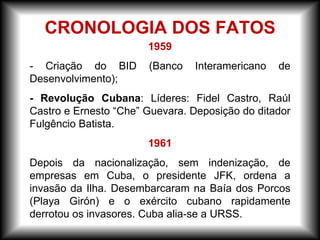 1959
- Criação do BID (Banco Interamericano de
Desenvolvimento);
- Revolução Cubana: Líderes: Fidel Castro, Raúl
Castro e Ernesto “Che” Guevara. Deposição do ditador
Fulgêncio Batista.
1961
Depois da nacionalização, sem indenização, de
empresas em Cuba, o presidente JFK, ordena a
invasão da Ilha. Desembarcaram na Baía dos Porcos
(Playa Girón) e o exército cubano rapidamente
derrotou os invasores. Cuba alia-se a URSS.
CRONOLOGIA DOS FATOS
 