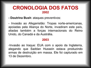 2002
- Doutrina Bush: ataques preventivos:
- Invasão ao Afeganistão: Tropas norte-americanas,
apoiadas pela Aliança do Norte, invadiram este país,
aliadas também a forças internacionais do Reino
Unido, do Canadá e da Austrália.
2003
-Invasão ao Iraque: EUA com o apoio da Inglaterra,
alegando que Saddan Hussein estava produzindo
armas de destruição em massa. Ele foi capturado em
13 de Dezembro.
CRONOLOGIA DOS FATOS
 