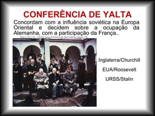 CONFERÊNCIA DE YALTA
Inglaterra/Churchill
EUA/Roosevelt
URSS/Stalin
Concordam com a influência soviética na Europa
Oriental e decidem sobre a ocupação da
Alemanha, com a participação da França..
 