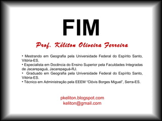 FIM
• Mestrando em Geografia pela Universidade Federal do Espírito Santo,
Vitória-ES.
• Especialista em Docência do Ensino Superior pela Faculdades Integradas
de Jacarepaguá, Jacarepaguá-RJ.
• Graduado em Geografia pela Universidade Federal do Espírito Santo,
Vitória-ES.
• Técnico em Administração pela EEEM “Clóvis Borges Miguel”, Serra-ES.
pkeliton.blogspot.com
keliton@gmail.com
Prof. Kéliton Oliveira Ferreira
 