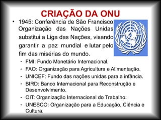 • 1945: Conferência de São Francisco:
Organização das Nações Unidas
substitui a Liga das Nações, visando
garantir a paz mundial e lutar pelo
fim das misérias do mundo.
- FMI: Fundo Monetário Internacional.
- FAO: Organização para Agricultura e Alimentação.
- UNICEF: Fundo das nações unidas para a infância.
- BIRD: Banco Internacional para Reconstrução e
Desenvolvimento.
- OIT: Organização Internacional do Trabalho.
- UNESCO: Organização para a Educação, Ciência e
Cultura.
CRIAÇÃO DA ONU
 