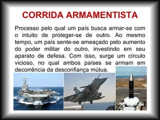 Processo pelo qual um país busca armar-se com
o intuito de proteger-se de outro. Ao mesmo
tempo, um país sente-se ameaçado pelo aumento
do poder militar do outro, investindo em seu
aparato de defesa. Com isso, surge um círculo
vicioso, no qual ambos países se armam em
decorrência da desconfiança mútua.
CORRIDA ARMAMENTISTA
 