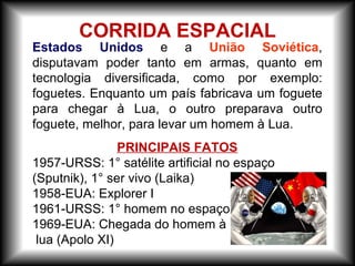 Estados Unidos e a União Soviética,
disputavam poder tanto em armas, quanto em
tecnologia diversificada, como por exemplo:
foguetes. Enquanto um país fabricava um foguete
para chegar à Lua, o outro preparava outro
foguete, melhor, para levar um homem à Lua.
PRINCIPAIS FATOS
1957-URSS: 1° satélite artificial no espaço
(Sputnik), 1° ser vivo (Laika)
1958-EUA: Explorer I
1961-URSS: 1° homem no espaço (Yuri Gagarin)
1969-EUA: Chegada do homem à
lua (Apolo XI)
CORRIDA ESPACIAL
 