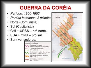 - Período: 1950-1953
- Perdas humanas: 2 milhões
- Norte (Comunista)
- Sul (Capitalista)
- CHI + URSS – pró norte.
- EUA + ONU – pró sul.
- Sem vencedores.
GUERRA DA CORÉIA
 