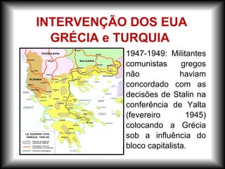 – 1947-1949: Militantes
comunistas gregos
não haviam
concordado com as
decisões de Stalin na
conferência de Yalta
(fevereiro 1945)
colocando a Grécia
sob a influência do
bloco capitalista.
INTERVENÇÃO DOS EUA
GRÉCIA e TURQUIA
 