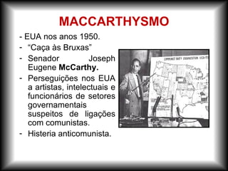 - EUA nos anos 1950.
- “Caça às Bruxas”
- Senador Joseph
Eugene McCarthy.
- Perseguições nos EUA
a artistas, intelectuais e
funcionários de setores
governamentais
suspeitos de ligações
com comunistas.
- Histeria anticomunista.
MACCARTHYSMO
 