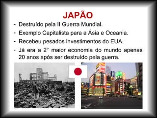 - Destruído pela II Guerra Mundial.
- Exemplo Capitalista para a Ásia e Oceania.
- Recebeu pesados investimentos do EUA.
- Já era a 2° maior economia do mundo apenas
20 anos após ser destruído pela guerra.
JAPÃO
 