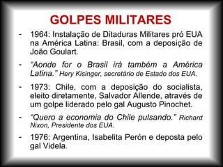 GOLPES MILITARES
- 1964: Instalação de Ditaduras Militares pró EUA
na América Latina: Brasil, com a deposição de
João Goulart.
- “Aonde for o Brasil irá também a América
Latina.” Hery Kisinger, secretário de Estado dos EUA.
- 1973: Chile, com a deposição do socialista,
eleito diretamente, Salvador Allende, através de
um golpe liderado pelo gal Augusto Pinochet.
- “Quero a economia do Chile pulsando.” Richard
Nixon, Presidente dos EUA.
- 1976: Argentina, Isabelita Perón e deposta pelo
gal Videla.
 