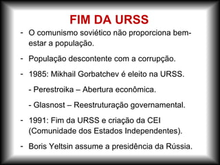 - O comunismo soviético não proporciona bem-
estar a população.
- População descontente com a corrupção.
- 1985: Mikhail Gorbatchev é eleito na URSS.
- Perestroika – Abertura econômica.
- Glasnost – Reestruturação governamental.
- 1991: Fim da URSS e criação da CEI
(Comunidade dos Estados Independentes).
- Boris Yeltsin assume a presidência da Rússia.
FIM DA URSS
 