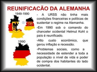 - A URSS não tinha mais
condições financeiras e políticas de
sustentar o regime na Alemanha.
-Em 1990 sob o comando do
chanceler ocidental Helmut Kohl o
país é reunificado.
-Alto custo econômico, que
gerou inflação e recessão.
-Problemas sociais, como a
necessidade de estender a toda a
população o nível de vida e poder
de compra dos habitantes do lado
ocidental.
REUNIFICACÃO DA ALEMANHA
 