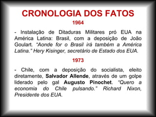 1964
- Instalação de Ditaduras Militares pró EUA na
América Latina: Brasil, com a deposição de João
Goulart. “Aonde for o Brasil irá também a América
Latina.” Hery Kisinger, secretário de Estado dos EUA.
1973
- Chile, com a deposição do socialista, eleito
diretamente, Salvador Allende, através de um golpe
liderado pelo gal Augusto Pinochet. “Quero a
economia do Chile pulsando.” Richard Nixon,
Presidente dos EUA.
CRONOLOGIA DOS FATOS
 