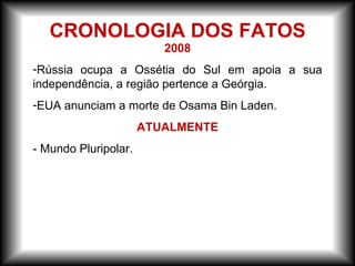 2008
-Rússia ocupa a Ossétia do Sul em apoia a sua
independência, a região pertence a Geórgia.
-EUA anunciam a morte de Osama Bin Laden.
ATUALMENTE
- Mundo Pluripolar.
CRONOLOGIA DOS FATOS
 