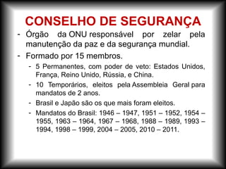 - Órgão da ONU responsável por zelar pela
manutenção da paz e da segurança mundial.
- Formado por 15 membros.
- 5 Permanentes, com poder de veto: Estados Unidos,
França, Reino Unido, Rússia, e China.
- 10 Temporários, eleitos pela Assembleia Geral para
mandatos de 2 anos.
- Brasil e Japão são os que mais foram eleitos.
- Mandatos do Brasil: 1946 – 1947, 1951 – 1952, 1954 –
1955, 1963 – 1964, 1967 – 1968, 1988 – 1989, 1993 –
1994, 1998 – 1999, 2004 – 2005, 2010 – 2011.
CONSELHO DE SEGURANÇA
 