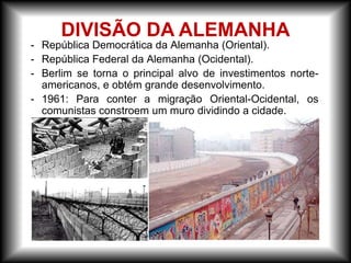- República Democrática da Alemanha (Oriental).
- República Federal da Alemanha (Ocidental).
- Berlim se torna o principal alvo de investimentos norte-
americanos, e obtém grande desenvolvimento.
- 1961: Para conter a migração Oriental-Ocidental, os
comunistas constroem um muro dividindo a cidade.
DIVISÃO DA ALEMANHA
 