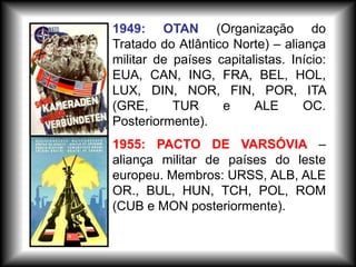 1955: PACTO DE VARSÓVIA –
aliança militar de países do leste
europeu. Membros: URSS, ALB, ALE
OR., BUL, HUN, TCH, POL, ROM
(CUB e MON posteriormente).
1949: OTAN (Organização do
Tratado do Atlântico Norte) – aliança
militar de países capitalistas. Início:
EUA, CAN, ING, FRA, BEL, HOL,
LUX, DIN, NOR, FIN, POR, ITA
(GRE, TUR e ALE OC.
Posteriormente).
 