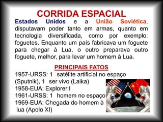 Estados Unidos e a União Soviética,
disputavam poder tanto em armas, quanto em
tecnologia diversificada, como por exemplo:
foguetes. Enquanto um país fabricava um foguete
para chegar à Lua, o outro preparava outro
foguete, melhor, para levar um homem à Lua.
PRINCIPAIS FATOS
1957-URSS: 1 satélite artificial no espaço
(Sputnik), 1 ser vivo (Laika)
1958-EUA: Explorer I
1961-URSS: 1 homem no espaço (Yuri Gagarin)
1969-EUA: Chegada do homem à
lua (Apolo XI)
CORRIDA ESPACIAL
 