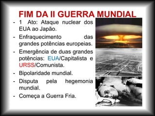 - 1 Ato: Ataque nuclear dos
EUA ao Japão.
- Enfraquecimento das
grandes potências europeias.
- Emergência de duas grandes
potências: EUA/Capitalista e
URSS/Comunista.
- Bipolaridade mundial.
- Disputa pela hegemonia
mundial.
- Começa a Guerra Fria.
FIM DA II GUERRA MUNDIAL
 