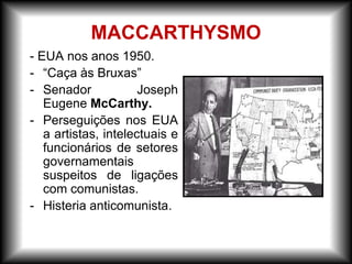 - EUA nos anos 1950.
- “Caça às Bruxas”
- Senador Joseph
Eugene McCarthy.
- Perseguições nos EUA
a artistas, intelectuais e
funcionários de setores
governamentais
suspeitos de ligações
com comunistas.
- Histeria anticomunista.
MACCARTHYSMO
 