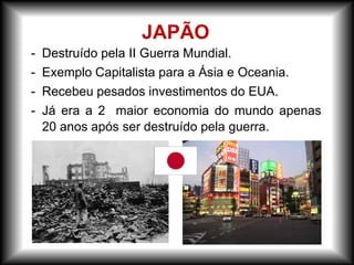 - Destruído pela II Guerra Mundial.
- Exemplo Capitalista para a Ásia e Oceania.
- Recebeu pesados investimentos do EUA.
- Já era a 2 maior economia do mundo apenas
20 anos após ser destruído pela guerra.
JAPÃO
 