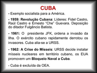 - Exemplo socialista para a América.
- 1959: Revolução Cubana: Líderes: Fidel Castro,
Raúl Castro e Ernesto “Che” Guevara. Deposição
do ditador Fulgêncio Batista.
- 1961: O presidente JFK, ordena a invasão da
Ilha. O exército cubano rapidamente derrotou os
invasores. Cuba alia-se a URSS.
- 1962: A Crise do Mísseis: URSS decide instalar
mísseis nucleares em território cubano, os EUA
promovem um Bloqueio Naval a Cuba.
- Cuba é excluída da OEA.
CUBA
 