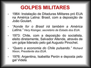 GOLPES MILITARES
- 1964: Instalação de Ditaduras Militares pró EUA
na América Latina: Brasil, com a deposição de
João Goulart.
- “Aonde for o Brasil irá também a América
Latina.” Hery Kisinger, secretário de Estado dos EUA.
- 1973: Chile, com a deposição do socialista,
eleito diretamente, Salvador Allende, através de
um golpe liderado pelo gal Augusto Pinochet.
- “Quero a economia do Chile pulsando.” Richard
Nixon, Presidente dos EUA.
- 1976: Argentina, Isabelita Perón e deposta pelo
gal Videla.
 