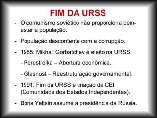 - O comunismo soviético não proporciona bem-
estar a população.
- População descontente com a corrupção.
- 1985: Mikhail Gorbatchev é eleito na URSS.
- Perestroika – Abertura econômica.
- Glasnost – Reestruturação governamental.
- 1991: Fim da URSS e criação da CEI
(Comunidade dos Estados Independentes).
- Boris Yeltsin assume a presidência da Rússia.
FIM DA URSS
 