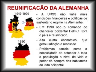- A URSS não tinha mais
condições financeiras e políticas de
sustentar o regime na Alemanha.
- Em 1990 sob o comando do
chanceler ocidental Helmut Kohl
o país é reunificado.
- Alto custo econômico, que
gerou inflação e recessão.
- Problemas sociais, como a
necessidade de estender a toda
a população o nível de vida e
poder de compra dos habitantes
do lado ocidental.
REUNIFICACÃO DA ALEMANHA
 