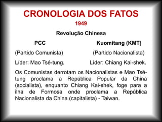 1949
Revolução Chinesa
PCC Kuomitang (KMT)
(Partido Comunista) (Partido Nacionalista)
Líder: Mao Tsé-tung. Líder: Chiang Kai-shek.
Os Comunistas derrotam os Nacionalistas e Mao Tsé-
tung proclama a República Popular da China
(socialista), enquanto Chiang Kai-shek, foge para a
ilha de Formosa onde proclama a República
Nacionalista da China (capitalista) - Taiwan.
CRONOLOGIA DOS FATOS
 