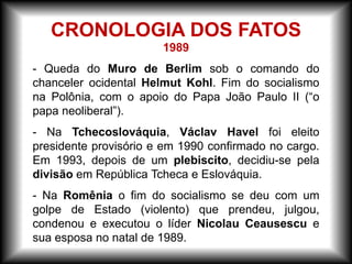 1989
- Queda do Muro de Berlim sob o comando do
chanceler ocidental Helmut Kohl. Fim do socialismo
na Polônia, com o apoio do Papa João Paulo II (“o
papa neoliberal”).
- Na Tchecoslováquia, Václav Havel foi eleito
presidente provisório e em 1990 confirmado no cargo.
Em 1993, depois de um plebiscito, decidiu-se pela
divisão em República Tcheca e Eslováquia.
- Na Romênia o fim do socialismo se deu com um
golpe de Estado (violento) que prendeu, julgou,
condenou e executou o líder Nicolau Ceausescu e
sua esposa no natal de 1989.
CRONOLOGIA DOS FATOS
 