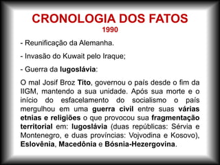 1990
- Reunificação da Alemanha.
- Invasão do Kuwait pelo Iraque;
- Guerra da Iugoslávia:
O mal Josif Broz Tito, governou o país desde o fim da
IIGM, mantendo a sua unidade. Após sua morte e o
início do esfacelamento do socialismo o país
mergulhou em uma guerra civil entre suas várias
etnias e religiões o que provocou sua fragmentação
territorial em: Iugoslávia (duas repúblicas: Sérvia e
Montenegro, e duas províncias: Vojvodina e Kosovo),
Eslovênia, Macedônia e Bósnia-Hezergovina.
CRONOLOGIA DOS FATOS
 