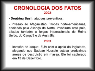 2002
- Doutrina Bush: ataques preventivos:
- Invasão ao Afeganistão: Tropas norte-americanas,
apoiadas pela Aliança do Norte, invadiram este país,
aliadas também a forças internacionais do Reino
Unido, do Canadá e da Austrália.
2003
- Invasão ao Iraque: EUA com o apoio da Inglaterra,
alegando que Saddan Hussein estava produzindo
armas de destruição em massa. Ele foi capturado
em 13 de Dezembro.
CRONOLOGIA DOS FATOS
 