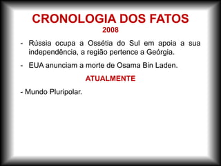 2008
- Rússia ocupa a Ossétia do Sul em apoia a sua
independência, a região pertence a Geórgia.
- EUA anunciam a morte de Osama Bin Laden.
ATUALMENTE
- Mundo Pluripolar.
CRONOLOGIA DOS FATOS
 