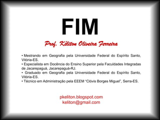 FIM
• Mestrando em Geografia pela Universidade Federal do Espírito Santo,
Vitória-ES.
• Especialista em Docência do Ensino Superior pela Faculdades Integradas
de Jacarepaguá, Jacarepaguá-RJ.
• Graduado em Geografia pela Universidade Federal do Espírito Santo,
Vitória-ES.
• Técnico em Administração pela EEEM “Clóvis Borges Miguel”, Serra-ES.
pkeliton.blogspot.com
keliton@gmail.com
Prof. Kéliton Oliveira Ferreira
 