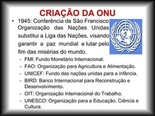 • 1945: Conferência de São Francisco:
Organização das Nações Unidas
substitui a Liga das Nações, visando
garantir a paz mundial e lutar pelo
fim das misérias do mundo.
- FMI: Fundo Monetário Internacional.
- FAO: Organização para Agricultura e Alimentação.
- UNICEF: Fundo das nações unidas para a infância.
- BIRD: Banco Internacional para Reconstrução e
Desenvolvimento.
- OIT: Organização Internacional do Trabalho.
- UNESCO: Organização para a Educação, Ciência e
Cultura.
CRIAÇÃO DA ONU
 