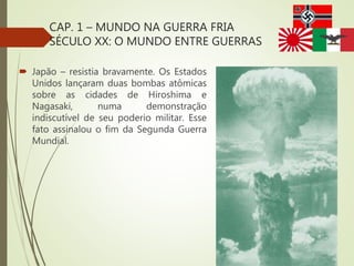 CAP. 1 – MUNDO NA GUERRA FRIA
SÉCULO XX: O MUNDO ENTRE GUERRAS
 Japão – resistia bravamente. Os Estados
Unidos lançaram duas bombas atômicas
sobre as cidades de Hiroshima e
Nagasaki, numa demonstração
indiscutível de seu poderio militar. Esse
fato assinalou o fim da Segunda Guerra
Mundial.
 